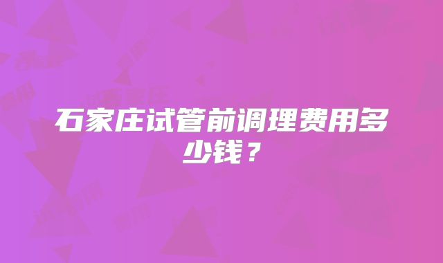 石家庄试管前调理费用多少钱?