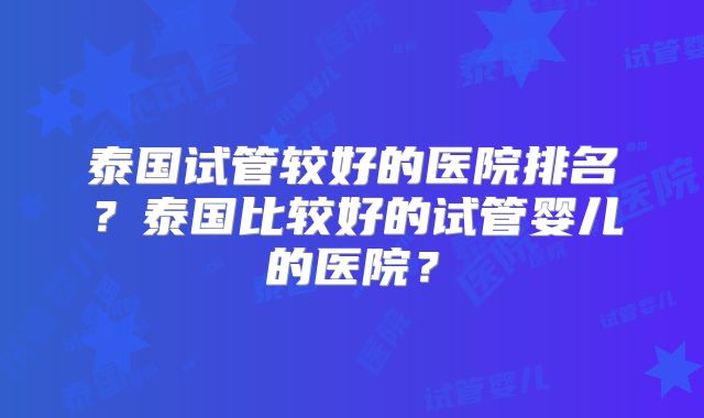 泰国试管较好的医院排名？泰国比较好的试管婴儿的医院？