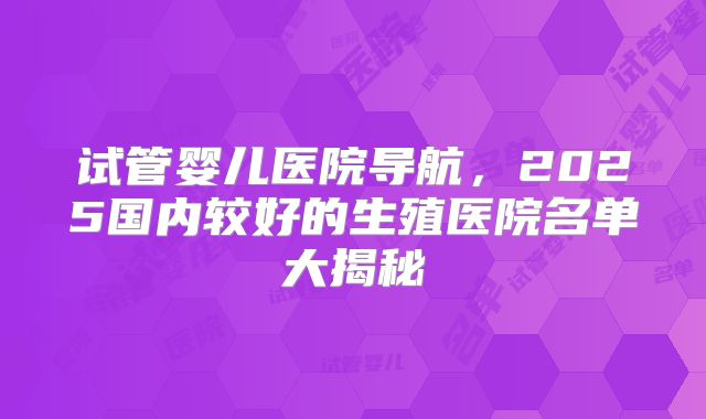 试管婴儿医院导航，2025国内较好的生殖医院名单大揭秘