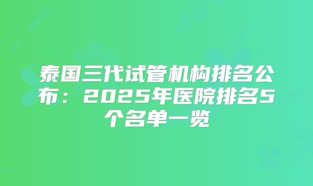 泰国三代试管机构排名公布:2025年医院排名5个名单一览