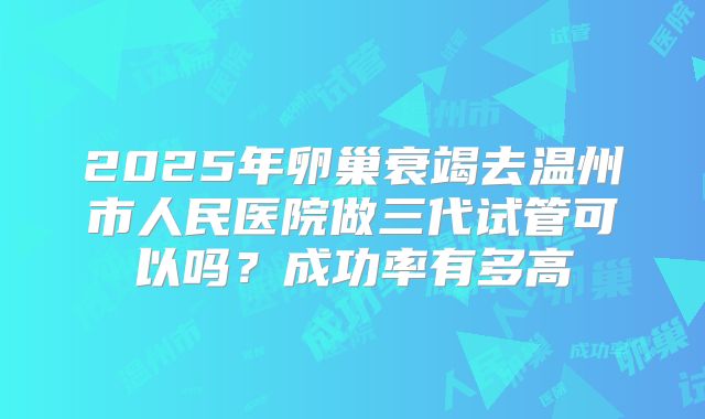 2025年卵巢衰竭去温州市人民医院做三代试管可以吗?成功率有多高