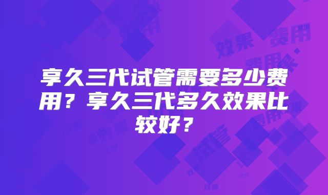 享久三代试管需要多少费用？享久三代多久效果比较好？