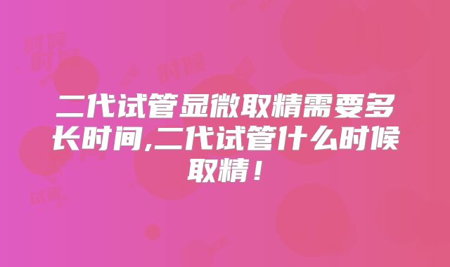 二代试管显微取精需要多长时间,二代试管什么时候取精！