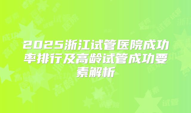 2025浙江试管医院成功率排行及高龄试管成功要素解析
