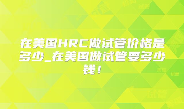在美国HRC做试管价格是多少_在美国做试管要多少钱！