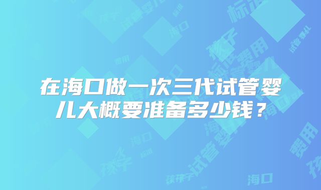 在海口做一次三代试管婴儿大概要准备多少钱？