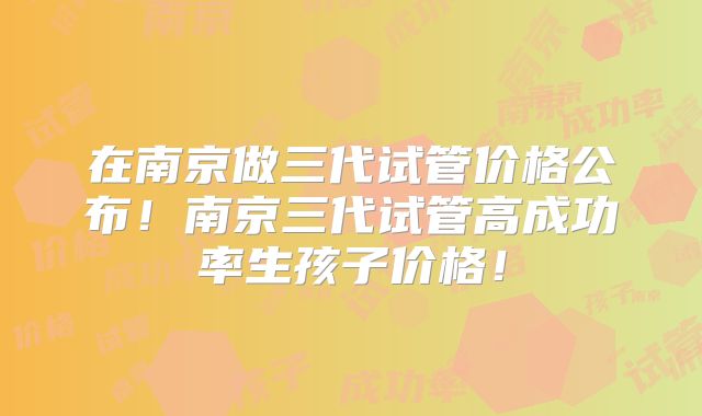 在南京做三代试管价格公布！南京三代试管高成功率生孩子价格！