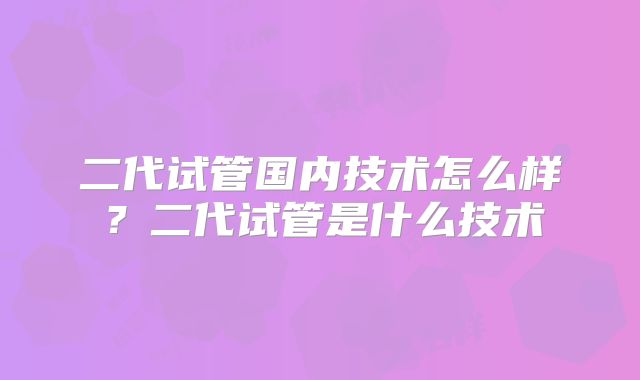 二代试管国内技术怎么样？二代试管是什么技术