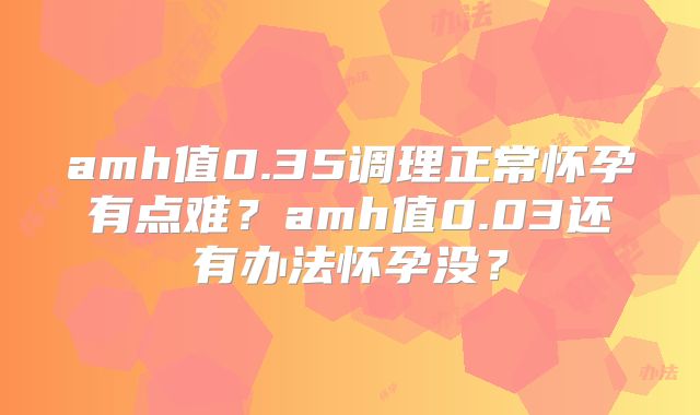 amh值0.35调理正常怀孕有点难？amh值0.03还有办法怀孕没？
