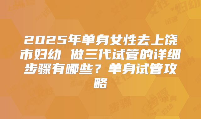2025年单身女性去上饶市妇幼 做三代试管的详细步骤有哪些？单身试管攻略