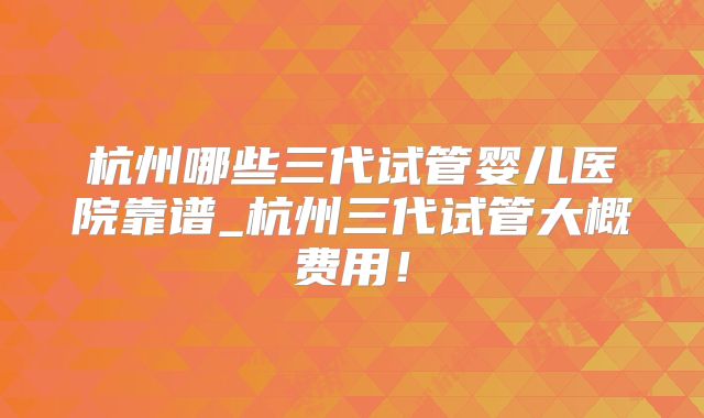 杭州哪些三代试管婴儿医院靠谱_杭州三代试管大概费用！