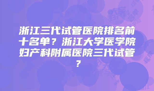浙江三代试管医院排名前十名单?浙江大学医学院妇产科附属医院三代试管?