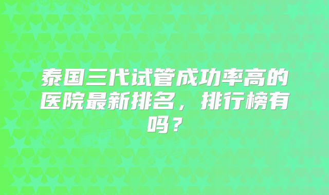 泰国三代试管成功率高的医院最新排名,排行榜有吗?