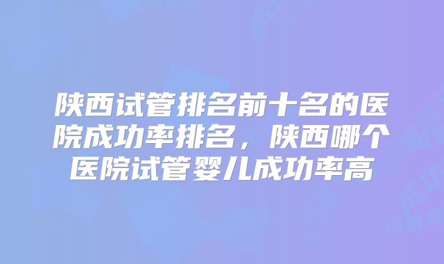 陕西试管排名前十名的医院成功率排名，陕西哪个医院试管婴儿成功率高