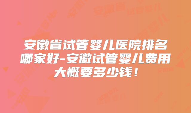 安徽省试管婴儿医院排名哪家好-安徽试管婴儿费用大概要多少钱！
