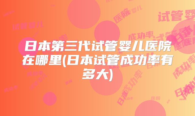 日本第三代试管婴儿医院在哪里(日本试管成功率有多大)