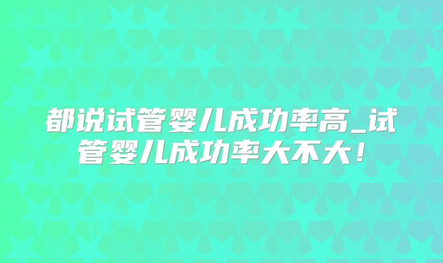都说试管婴儿成功率高_试管婴儿成功率大不大！