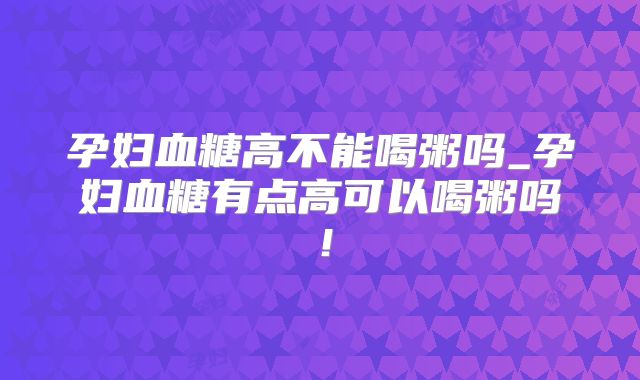 孕妇血糖高不能喝粥吗_孕妇血糖有点高可以喝粥吗！
