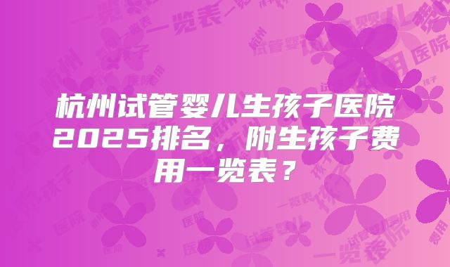 杭州试管婴儿生孩子医院2025排名，附生孩子费用一览表？