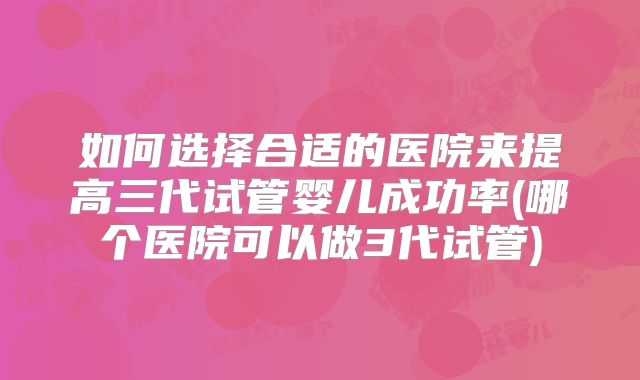 如何选择合适的医院来提高三代试管婴儿成功率(哪个医院可以做3代试管)