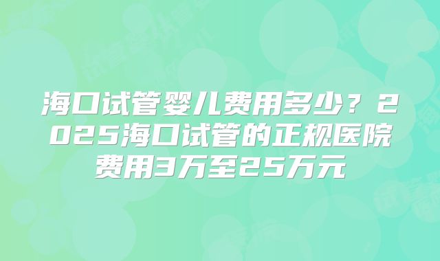 海口试管婴儿费用多少？2025海口试管的正规医院费用3万至25万元