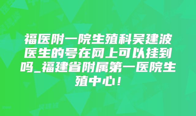 福医附一院生殖科吴建波医生的号在网上可以挂到吗_福建省附属第一医院生殖中心!