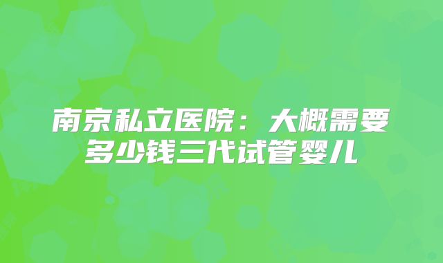 南京私立医院：大概需要多少钱三代试管婴儿