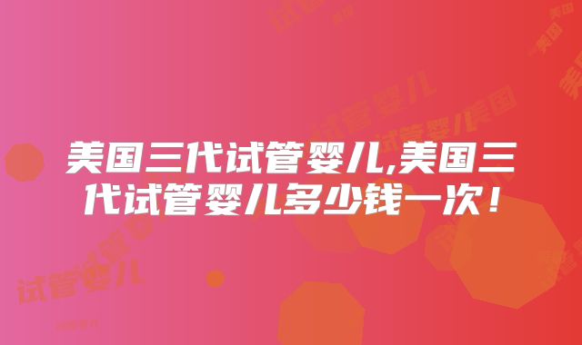 美国三代试管婴儿,美国三代试管婴儿多少钱一次！