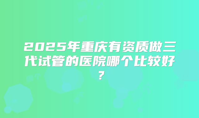2025年重庆有资质做三代试管的医院哪个比较好?
