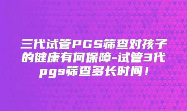 三代试管PGS筛查对孩子的健康有何保障-试管3代pgs筛查多长时间！