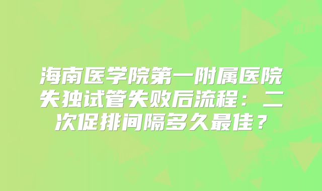 海南医学院第一附属医院失独试管失败后流程：二次促排间隔多久最佳？