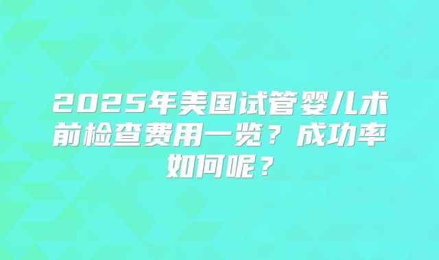 2025年美国试管婴儿术前检查费用一览？成功率如何呢？
