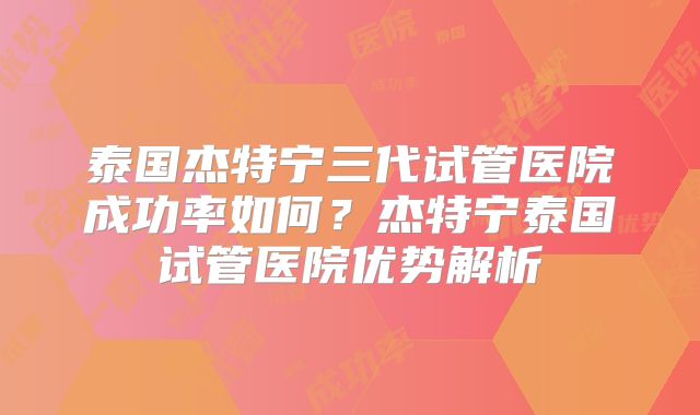 泰国杰特宁三代试管医院成功率如何？杰特宁泰国试管医院优势解析