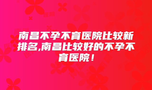 南昌不孕不育医院比较新排名,南昌比较好的不孕不育医院！
