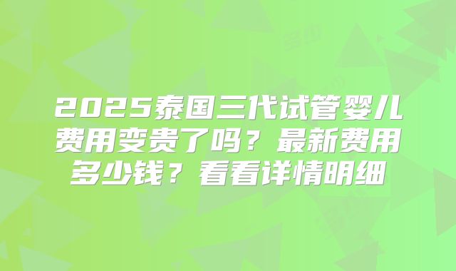 2025泰国三代试管婴儿费用变贵了吗？最新费用多少钱？看看详情明细