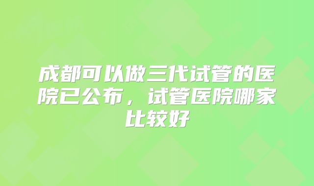 成都可以做三代试管的医院已公布，试管医院哪家比较好