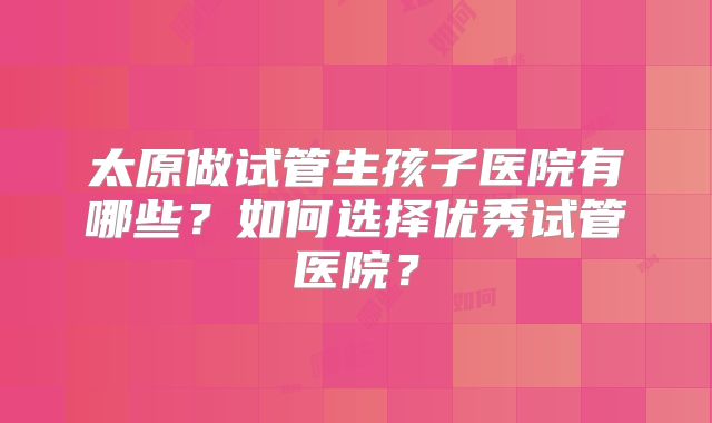 太原做试管生孩子医院有哪些？如何选择优秀试管医院？
