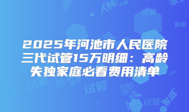 2025年河池市人民医院三代试管15万明细：高龄失独家庭必看费用清单