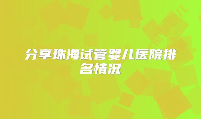 分享珠海试管婴儿医院排名情况