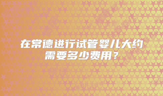 在常德进行试管婴儿大约需要多少费用？