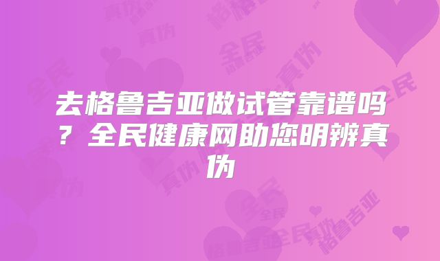 去格鲁吉亚做试管靠谱吗？全民健康网助您明辨真伪