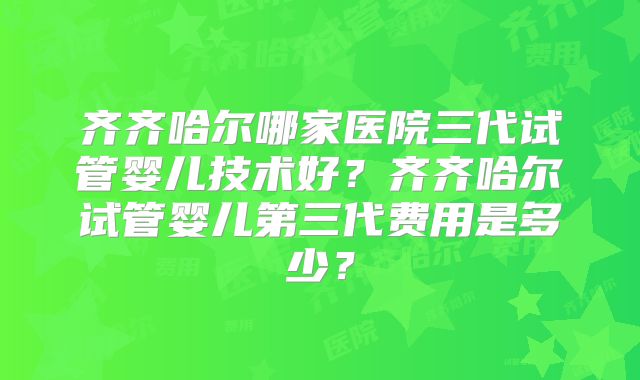 齐齐哈尔哪家医院三代试管婴儿技术好?齐齐哈尔试管婴儿第三代费用是多少?