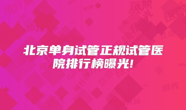 北京单身试管正规试管医院排行榜曝光!