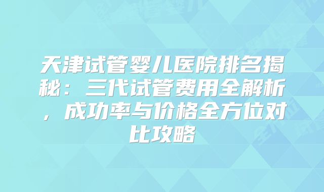天津试管婴儿医院排名揭秘：三代试管费用全解析，成功率与价格全方位对比攻略