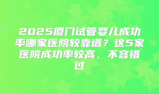 2025厦门试管婴儿成功率哪家医院较靠谱?这5家医院成功率较高,不容错过