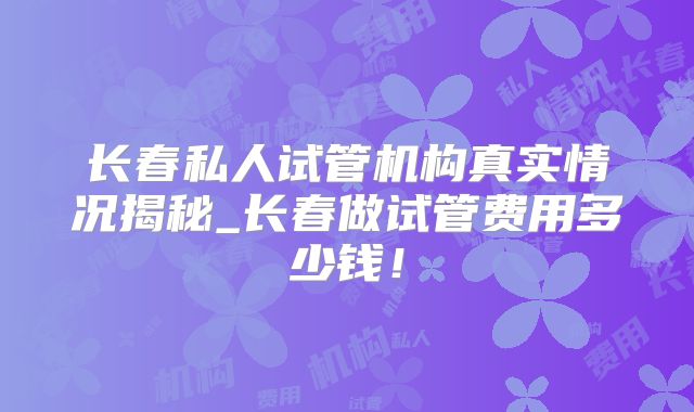 长春私人试管机构真实情况揭秘_长春做试管费用多少钱！