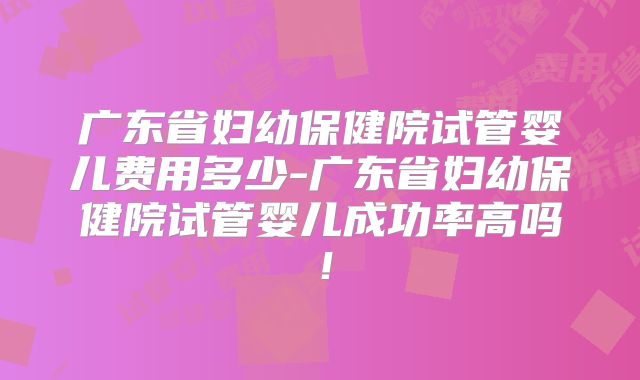 广东省妇幼保健院试管婴儿费用多少-广东省妇幼保健院试管婴儿成功率高吗！