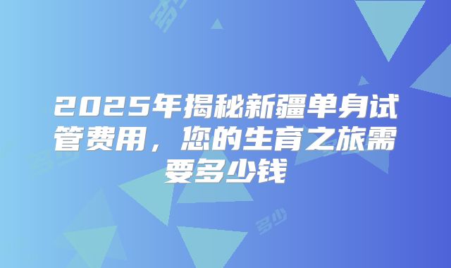 2025年揭秘新疆单身试管费用,您的生育之旅需要多少钱