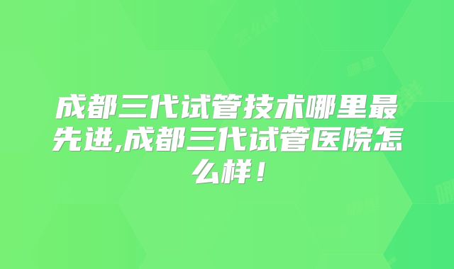 成都三代试管技术哪里最先进,成都三代试管医院怎么样！