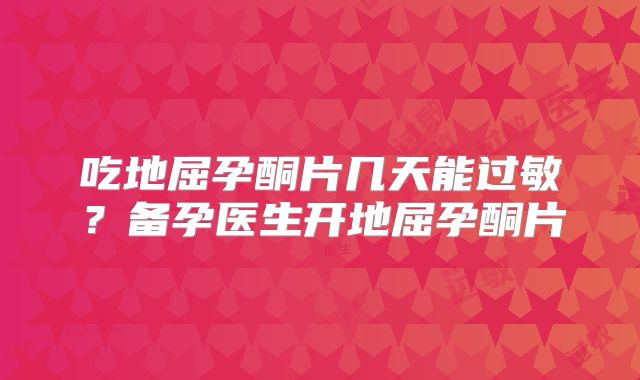 吃地屈孕酮片几天能过敏？备孕医生开地屈孕酮片